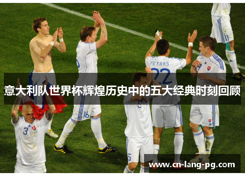 意大利队世界杯辉煌历史中的五大经典时刻回顾 意大利队世界杯辉煌历史中的五大经典时刻回顾