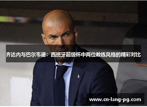 齐达内与巴尔韦德：西班牙超级杯中两位教练风格的精彩对比