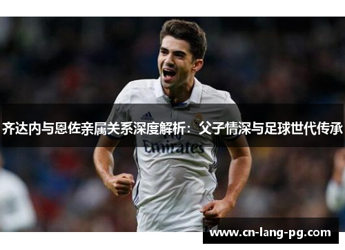 齐达内与恩佐亲属关系深度解析：父子情深与足球世代传承
