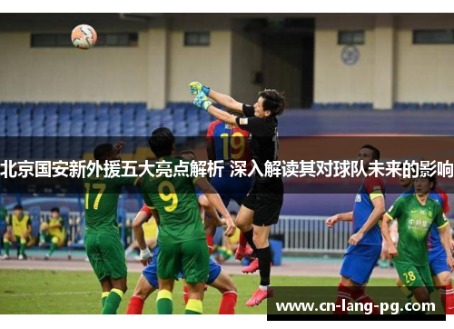 北京国安新外援五大亮点解析 深入解读其对球队未来的影响 北京国安新外援五大亮点解析 深入解读其对球队未来的影响