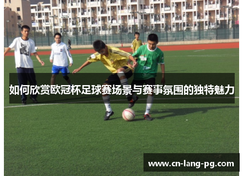 如何欣赏欧冠杯足球赛场景与赛事氛围的独特魅力 如何欣赏欧冠杯足球赛场景与赛事氛围的独特魅力