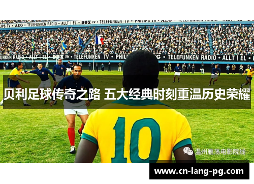 贝利足球传奇之路 五大经典时刻重温历史荣耀 贝利足球传奇之路 五大经典时刻重温历史荣耀