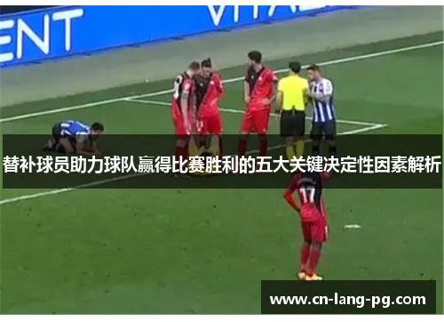 替补球员助力球队赢得比赛胜利的五大关键决定性因素解析 替补球员助力球队赢得比赛胜利的五大关键决定性因素解析