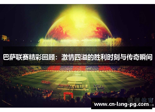 巴萨联赛精彩回顾:激情四溢的胜利时刻与传奇瞬间 巴萨联赛精彩回顾:激情四溢的胜利时刻与传奇瞬间