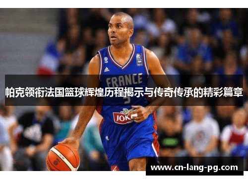帕克领衔法国篮球辉煌历程揭示与传奇传承的精彩篇章