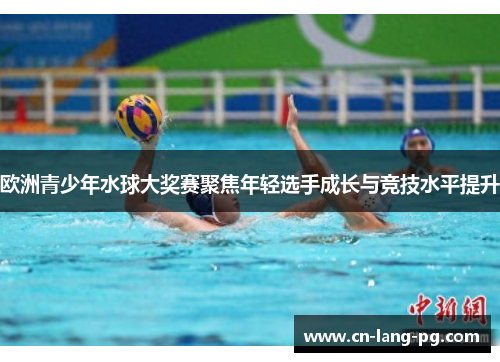 欧洲青少年水球大奖赛聚焦年轻选手成长与竞技水平提升