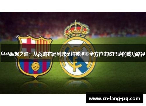 皇马崛起之道：从战略布局到球员精英培养全方位击败巴萨的成功路径