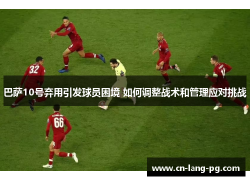 巴萨10号弃用引发球员困境 如何调整战术和管理应对挑战