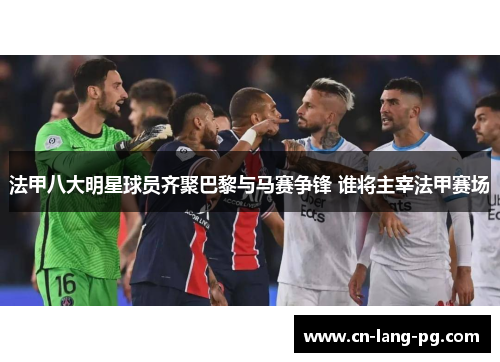 法甲八大明星球员齐聚巴黎与马赛争锋 谁将主宰法甲赛场