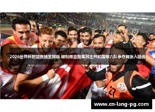 2026世界杯附加赛抽签揭晓 玻利维亚刚果民主共和国等六队争夺两张入场券