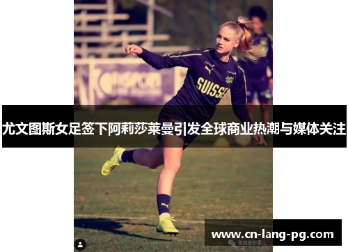 尤文图斯女足签下阿莉莎莱曼引发全球商业热潮与媒体关注