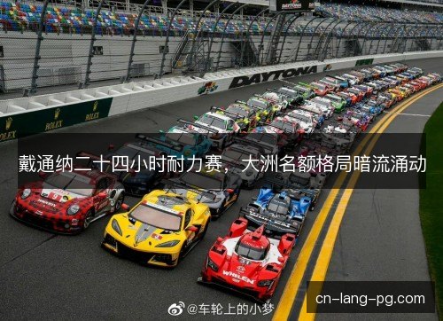 戴通纳二十四小时耐力赛,大洲名额格局暗流涌动 戴通纳二十四小时耐力赛,大洲名额格局暗流涌动